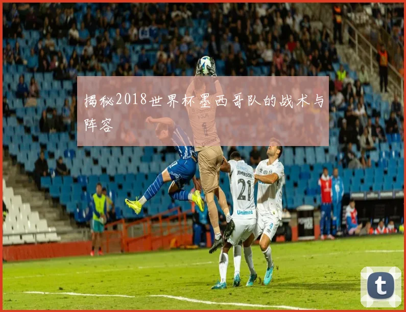 揭秘2018世界杯墨西哥队的战术与阵容