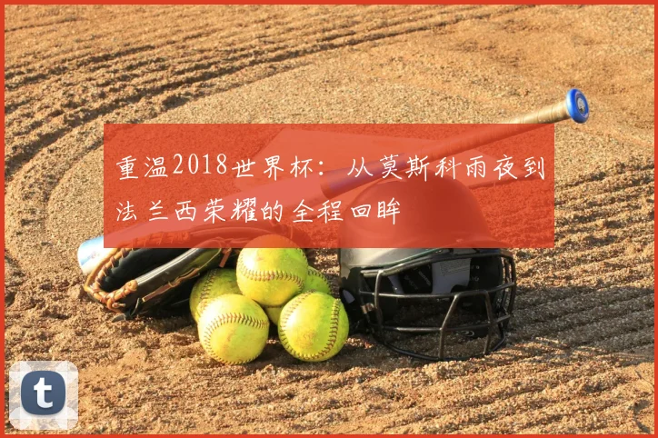 重温2018世界杯：从莫斯科雨夜到法兰西荣耀的全程回眸