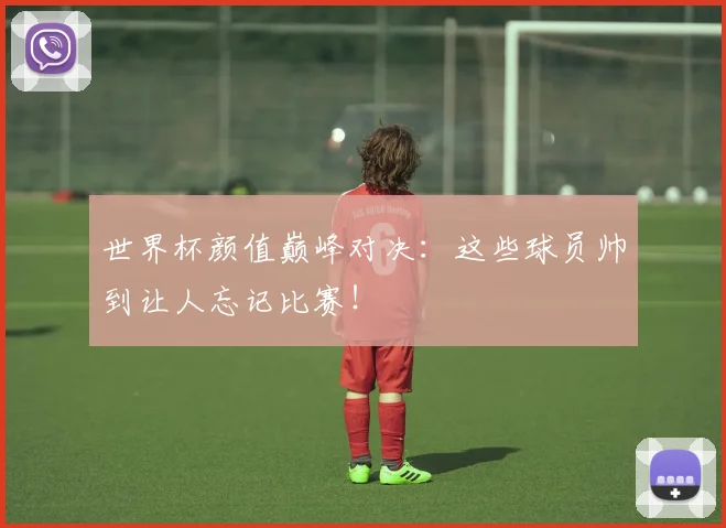 世界杯颜值巅峰对决：这些球员帅到让人忘记比赛！