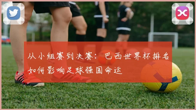 从小组赛到决赛：巴西世界杯排名如何影响足球强国命运