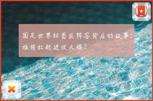 国足世界杯首发阵容背后的故事：谁将扛起进攻大旗？