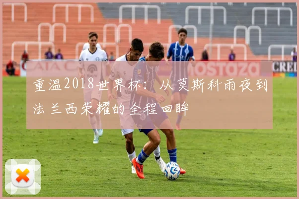 重温2018世界杯：从莫斯科雨夜到法兰西荣耀的全程回眸