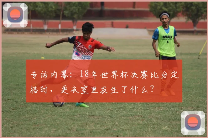 专访内幕:18年世界杯决赛比分定格时,更衣室里发生了什么?