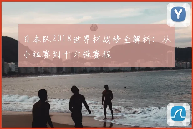 日本队2018世界杯战绩全解析：从小组赛到十六强赛程