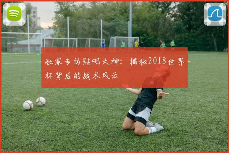 独家专访贴吧大神:揭秘2018世界杯背后的战术风云