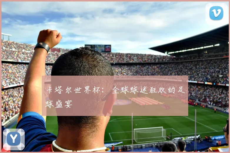 卡塔尔世界杯：全球球迷狂欢的足球盛宴