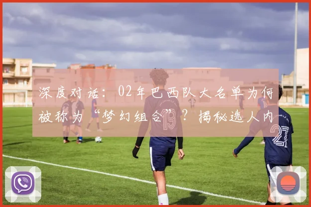 深度对话:02年巴西队大名单为何被称为“梦幻组合”?揭秘选人内幕