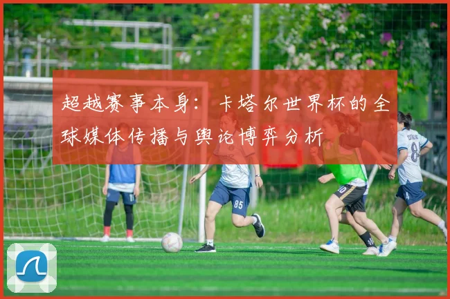 超越赛事本身：卡塔尔世界杯的全球媒体传播与舆论博弈分析