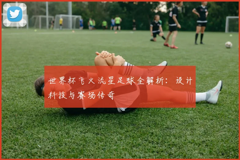 世界杯飞火流星足球全解析：设计科技与赛场传奇