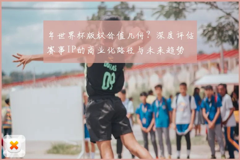 年世界杯版权价值几何？深度评估赛事IP的商业化路径与未来趋势