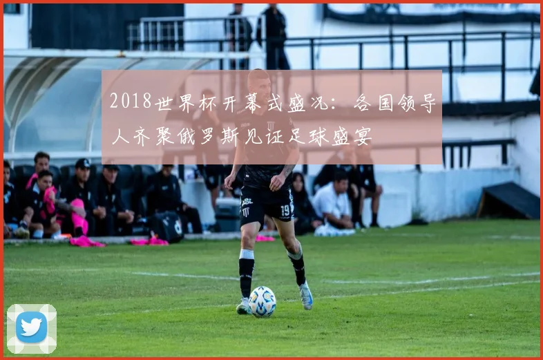 2018世界杯开幕式盛况：各国领导人齐聚俄罗斯见证足球盛宴