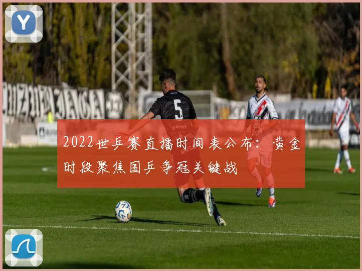 2022世乒赛直播时间表公布：黄金时段聚焦国乒争冠关键战