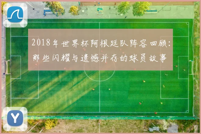 2018年世界杯阿根廷队阵容回顾：那些闪耀与遗憾并存的球员故事