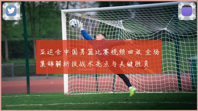 亚运会中国男篮比赛视频回放 全场集锦解析技战术亮点与关键胜负