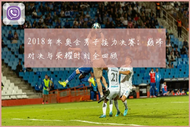 2018年冬奥会男子接力决赛：巅峰对决与荣耀时刻全回顾