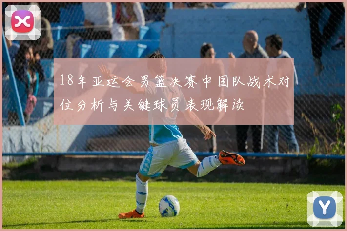 18年亚运会男篮决赛中国队战术对位分析与关键球员表现解读