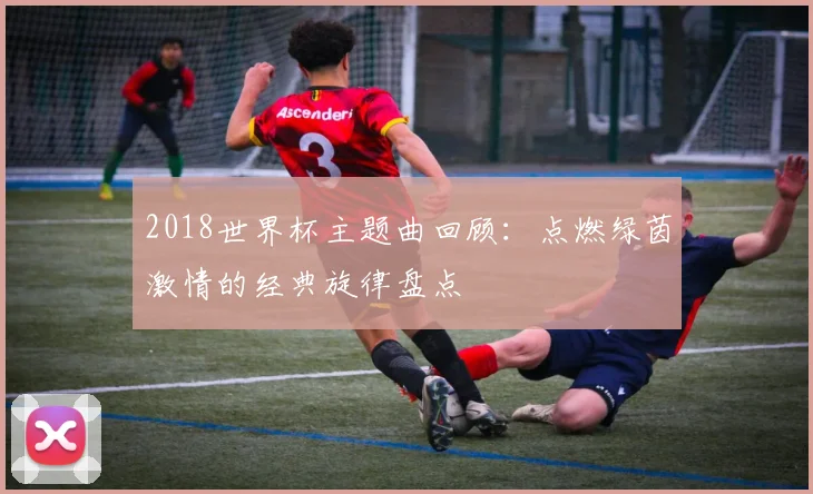 2018世界杯主题曲回顾：点燃绿茵激情的经典旋律盘点