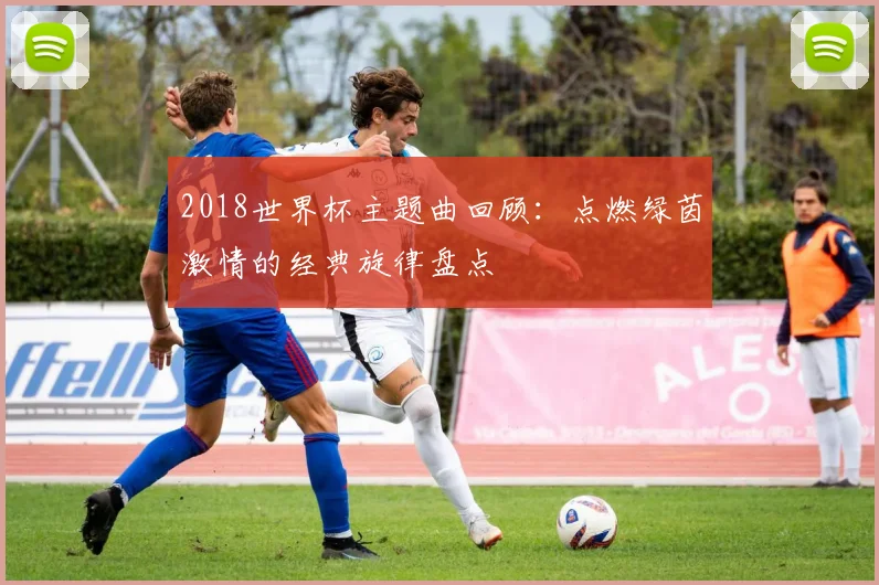 2018世界杯主题曲回顾：点燃绿茵激情的经典旋律盘点
