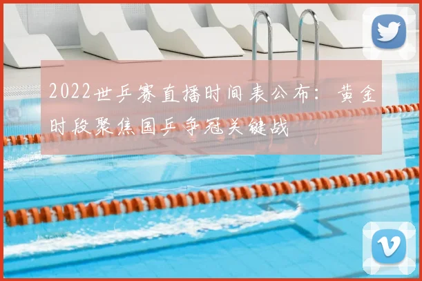 2022世乒赛直播时间表公布：黄金时段聚焦国乒争冠关键战