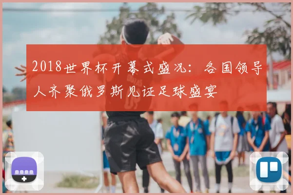 2018世界杯开幕式盛况：各国领导人齐聚俄罗斯见证足球盛宴