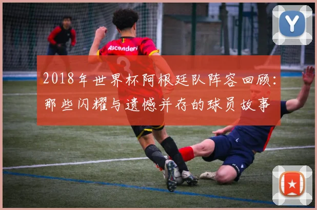 2018年世界杯阿根廷队阵容回顾：那些闪耀与遗憾并存的球员故事