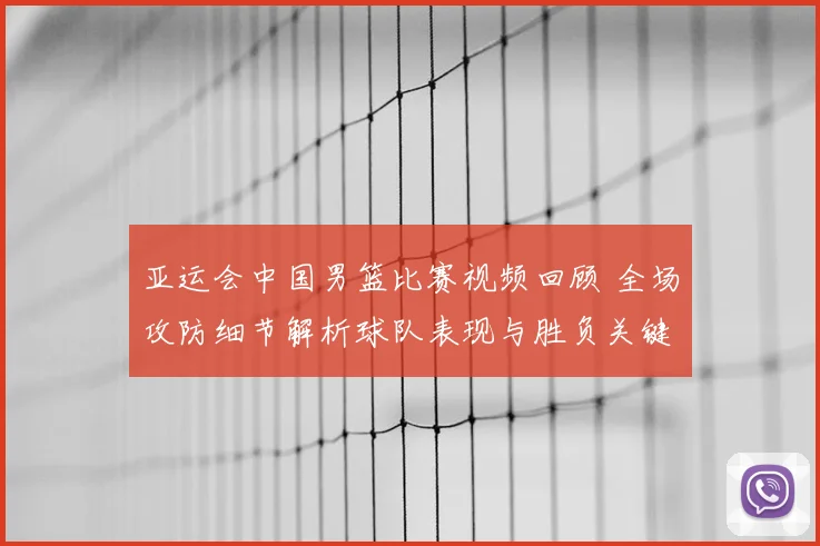 亚运会中国男篮比赛视频回顾 全场攻防细节解析球队表现与胜负关键