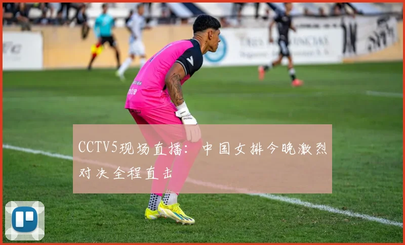 CCTV5现场直播：中国女排今晚激烈对决全程直击