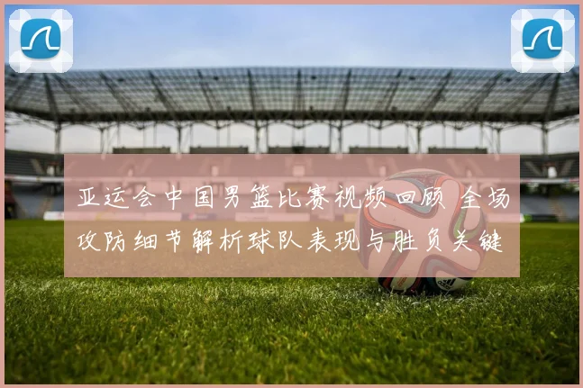 亚运会中国男篮比赛视频回顾 全场攻防细节解析球队表现与胜负关键