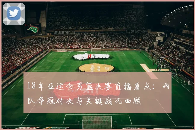 18年亚运会男篮决赛直播看点：两队争冠对决与关键战况回顾